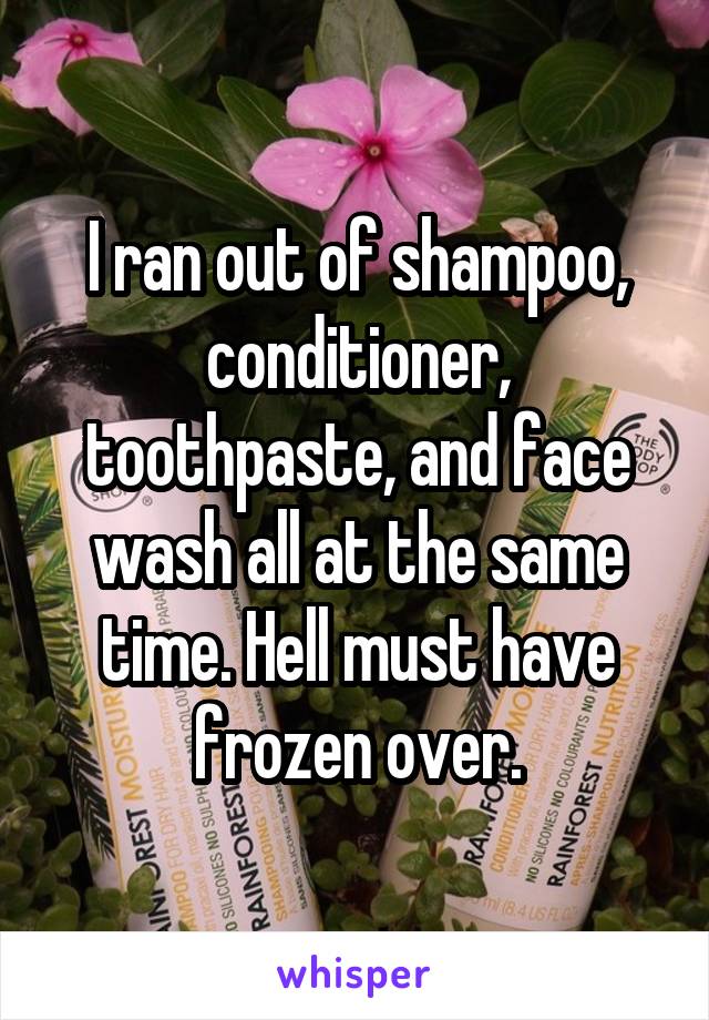 I ran out of shampoo, conditioner, toothpaste, and face wash all at the same time. Hell must have frozen over.