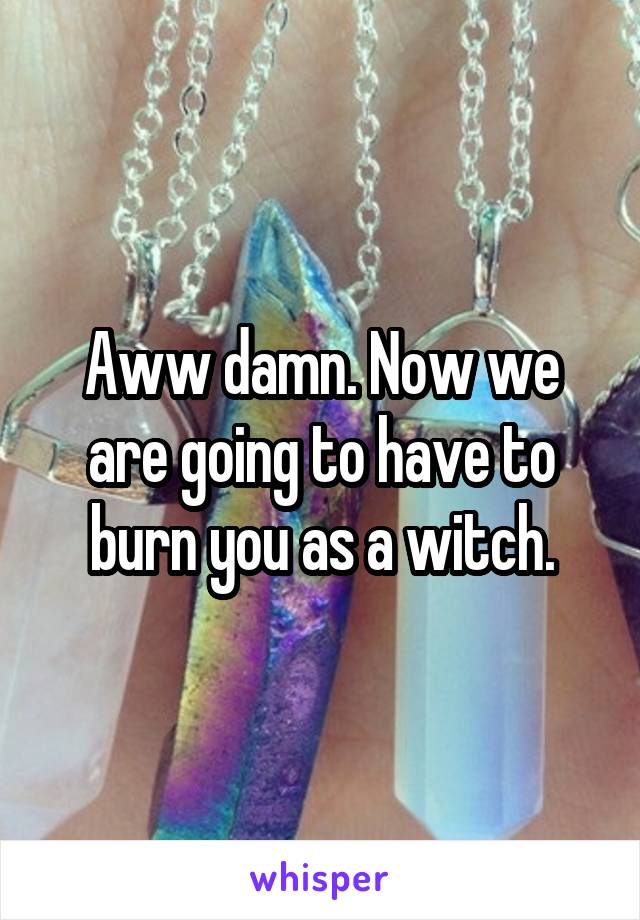 Aww damn. Now we are going to have to burn you as a witch.