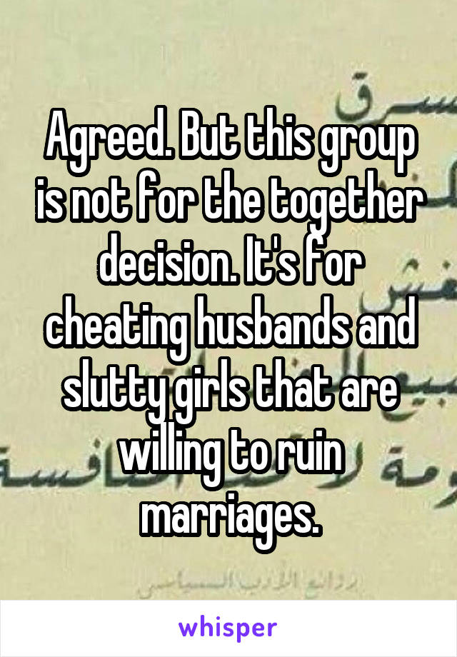 Agreed. But this group is not for the together decision. It's for cheating husbands and slutty girls that are willing to ruin marriages.