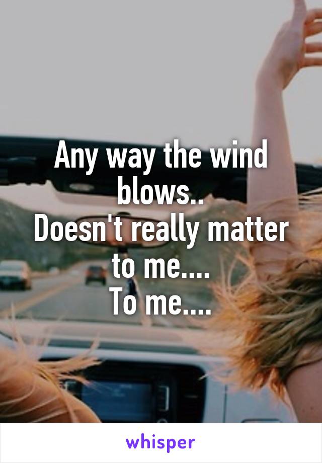 Any way the wind blows..
Doesn't really matter to me....
To me....