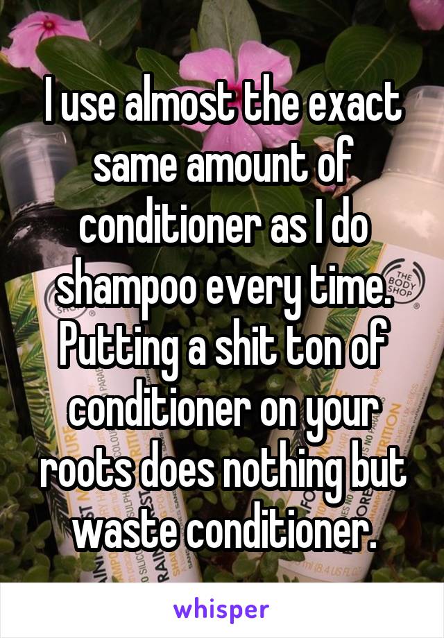 I use almost the exact same amount of conditioner as I do shampoo every time. Putting a shit ton of conditioner on your roots does nothing but waste conditioner.