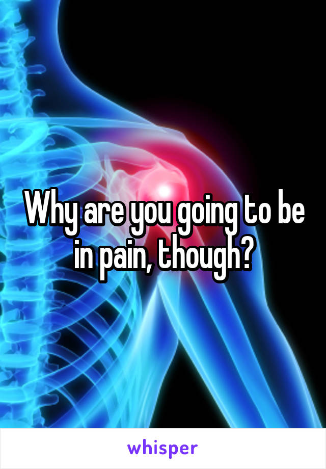 Why are you going to be in pain, though?