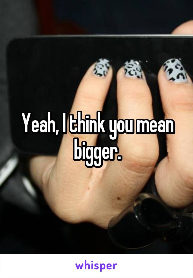 Yeah, I think you mean bigger.