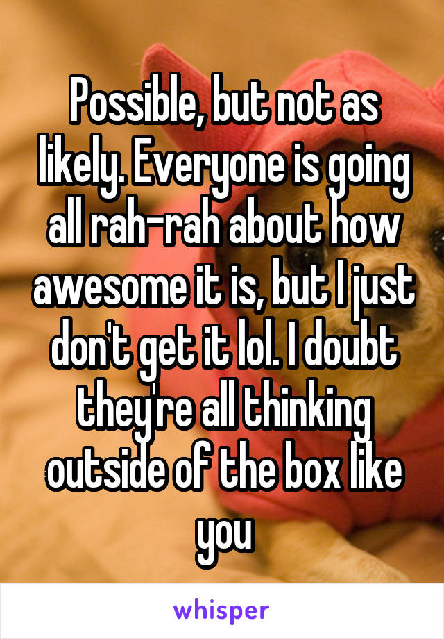 Possible, but not as likely. Everyone is going all rah-rah about how awesome it is, but I just don't get it lol. I doubt they're all thinking outside of the box like you