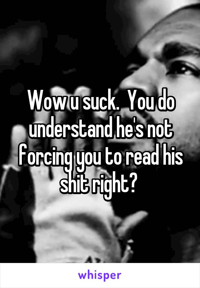Wow u suck.  You do understand he's not forcing you to read his shit right? 