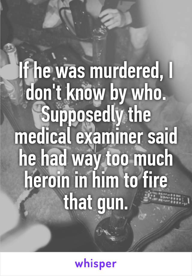 If he was murdered, I don't know by who. Supposedly the medical examiner said he had way too much heroin in him to fire that gun.