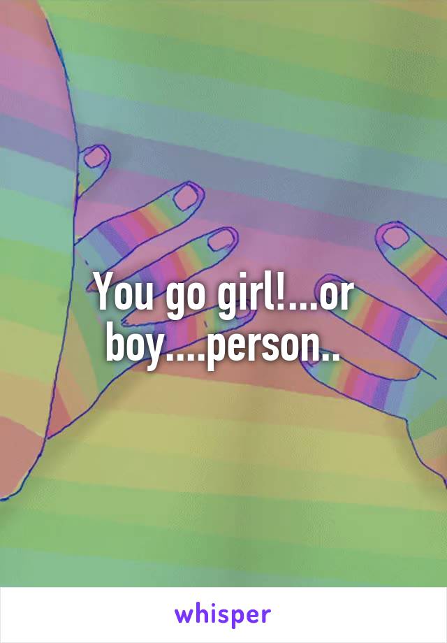 You go girl!...or boy....person..