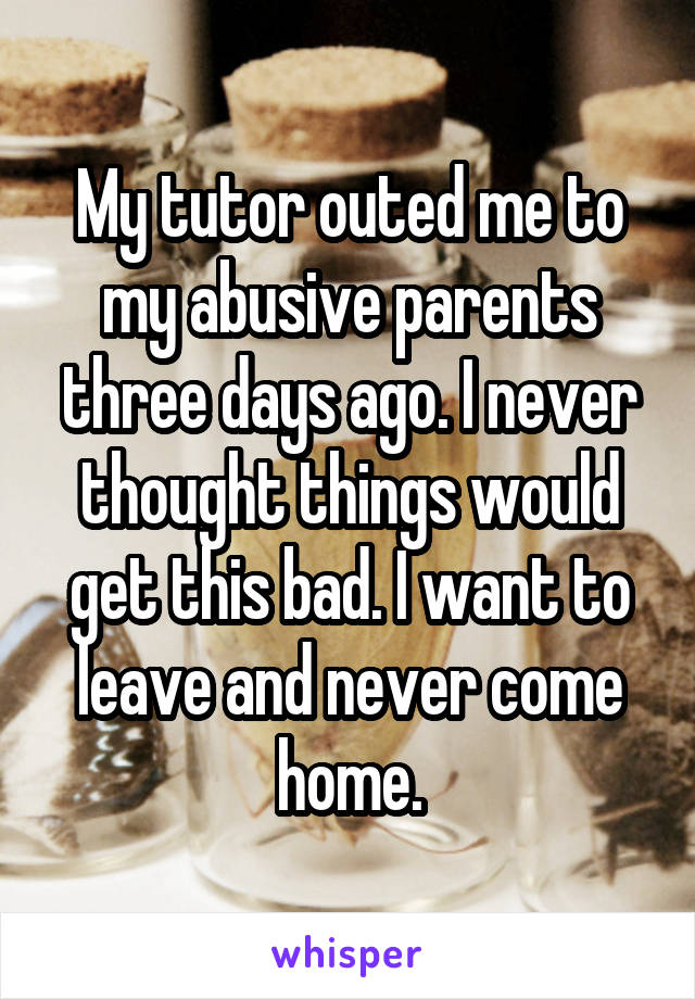 My tutor outed me to my abusive parents three days ago. I never thought things would get this bad. I want to leave and never come home.