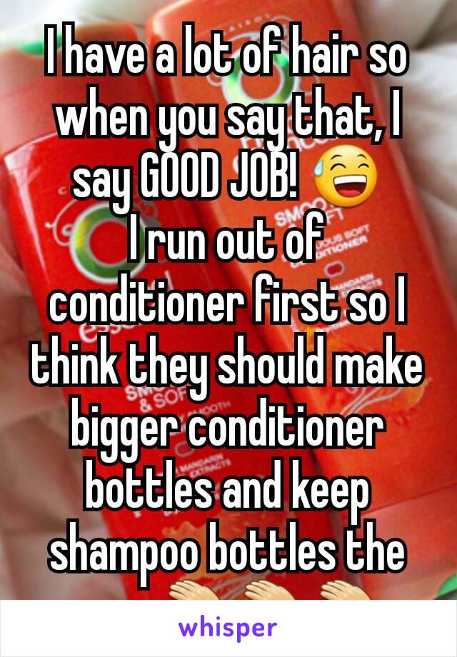 I have a lot of hair so when you say that, I say GOOD JOB! 😅
I run out of conditioner first so I think they should make bigger conditioner bottles and keep shampoo bottles the same👏👏👏