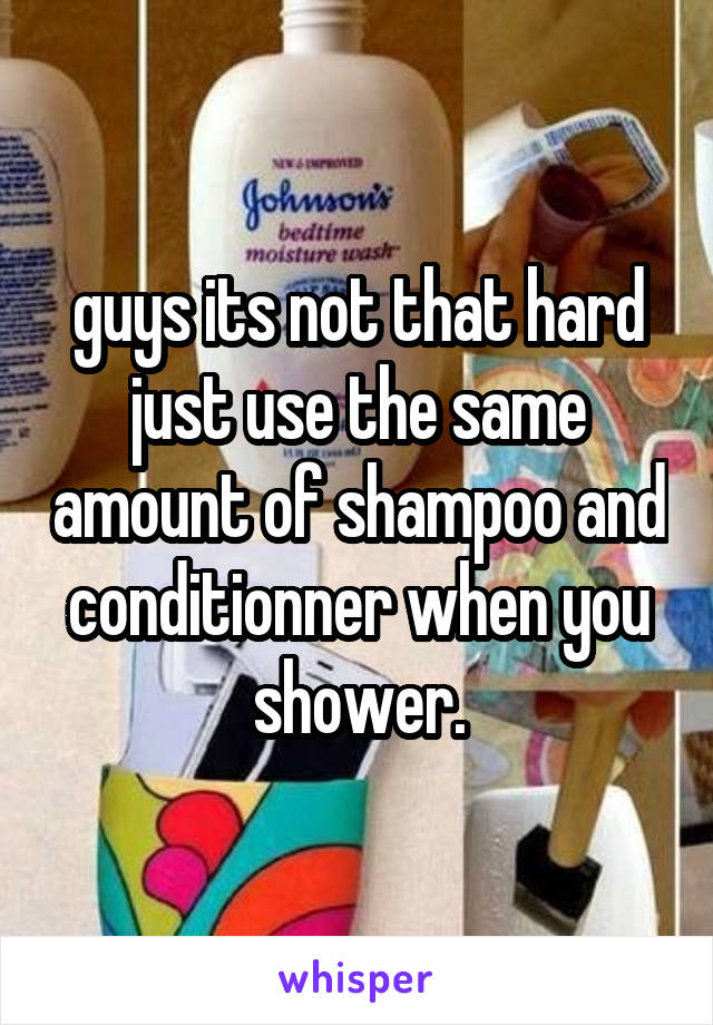 guys its not that hard just use the same amount of shampoo and conditionner when you shower.