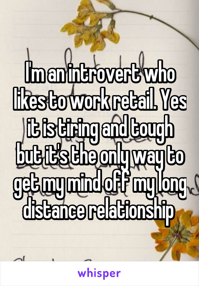 I'm an introvert who likes to work retail. Yes it is tiring and tough but it's the only way to get my mind off my long distance relationship 