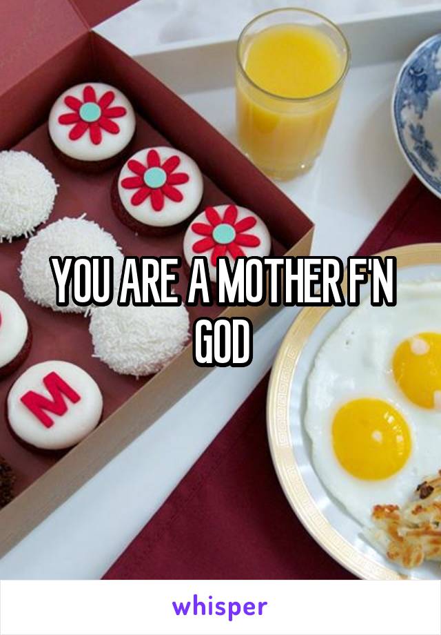 YOU ARE A MOTHER F'N GOD