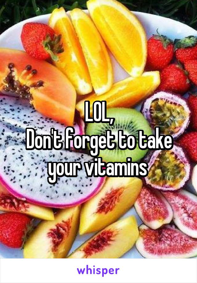 LOL,
Don't forget to take your vitamins 