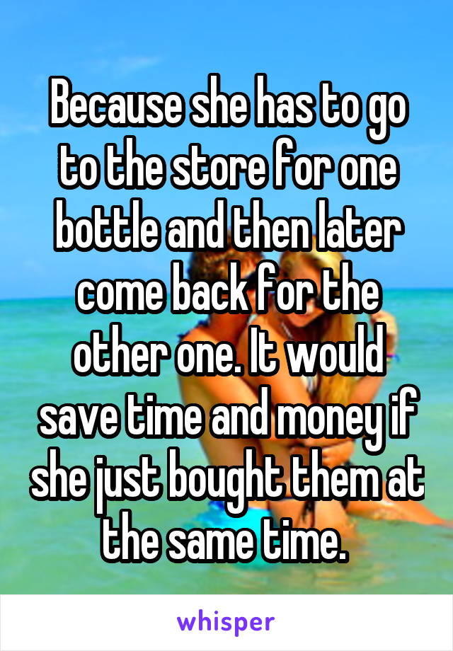 Because she has to go to the store for one bottle and then later come back for the other one. It would save time and money if she just bought them at the same time. 