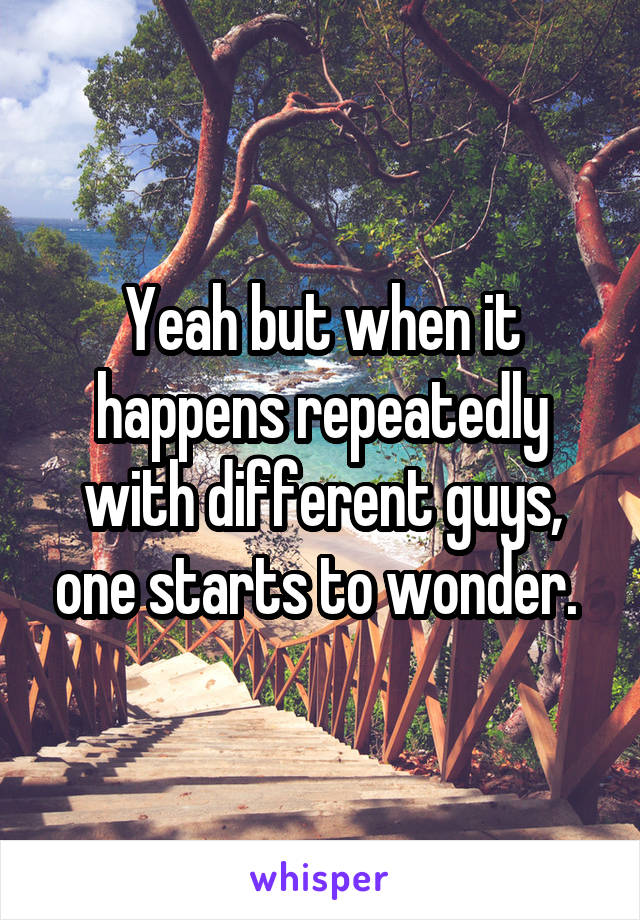 Yeah but when it happens repeatedly with different guys, one starts to wonder. 