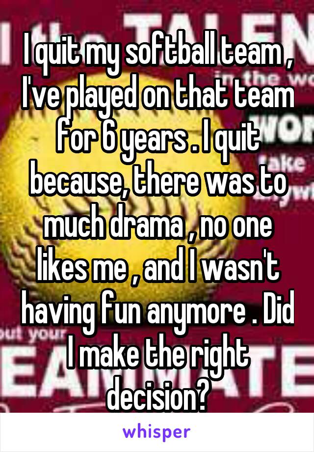 I quit my softball team , I've played on that team for 6 years . I quit because, there was to much drama , no one likes me , and I wasn't having fun anymore . Did I make the right decision?