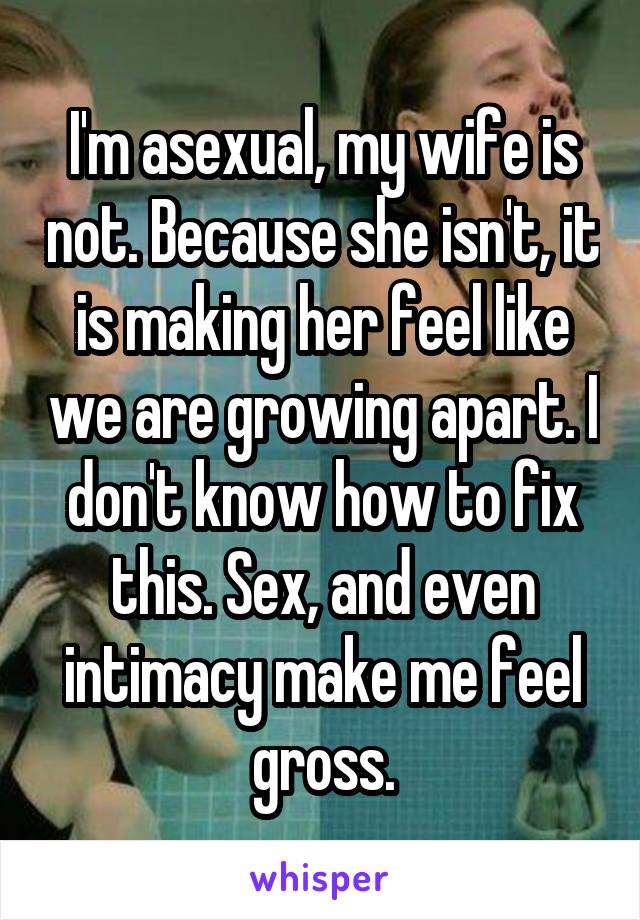 I'm asexual, my wife is not. Because she isn't, it is making her feel like we are growing apart. I don't know how to fix this. Sex, and even intimacy make me feel gross.