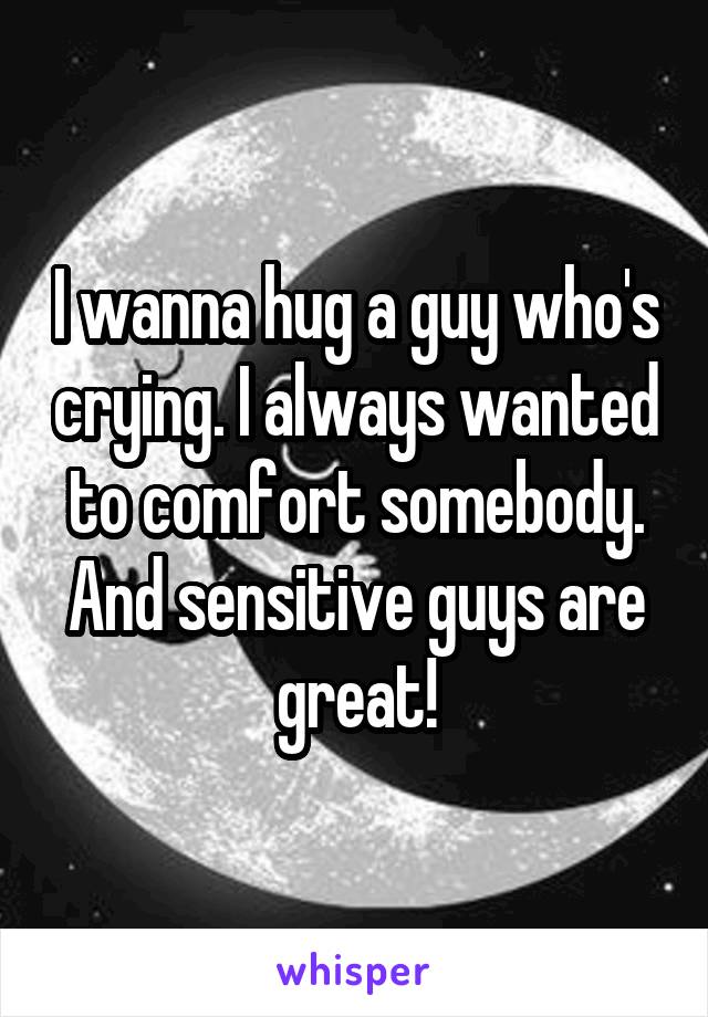 I wanna hug a guy who's crying. I always wanted to comfort somebody. And sensitive guys are great!