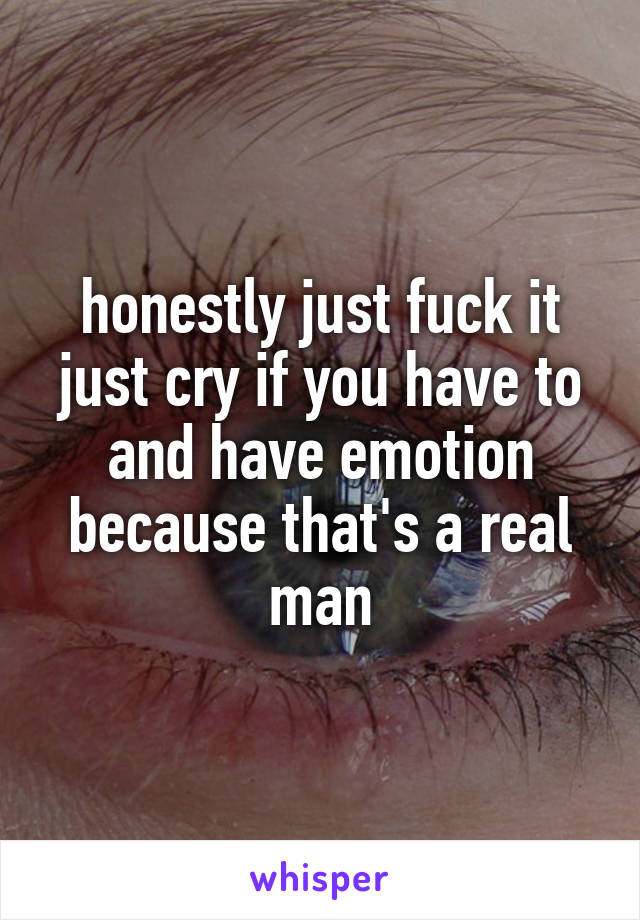 honestly just fuck it just cry if you have to and have emotion because that's a real man