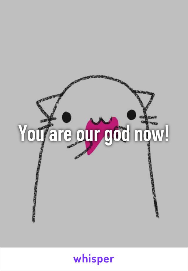 You are our god now!