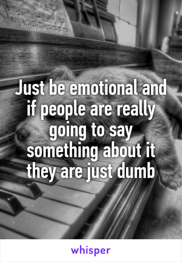 Just be emotional and if people are really going to say something about it they are just dumb