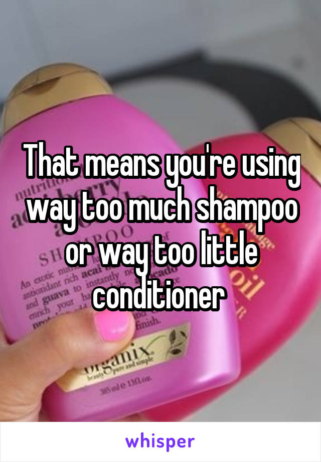 That means you're using way too much shampoo or way too little conditioner 