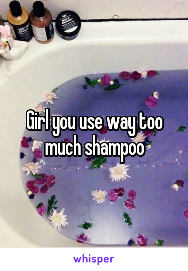 Girl you use way too much shampoo