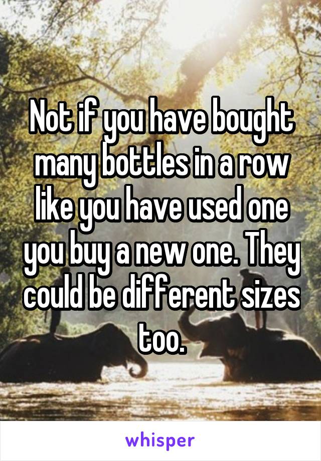 Not if you have bought many bottles in a row like you have used one you buy a new one. They could be different sizes too.