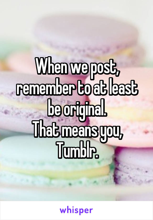 When we post, remember to at least be original.
That means you, Tumblr.