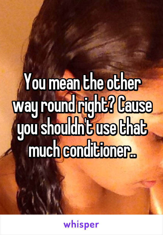 You mean the other way round right? Cause you shouldn't use that much conditioner..