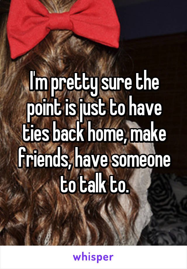 I'm pretty sure the point is just to have ties back home, make friends, have someone to talk to.