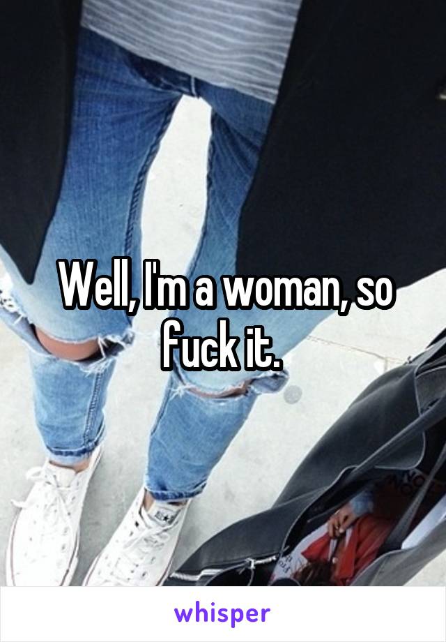 Well, I'm a woman, so fuck it. 