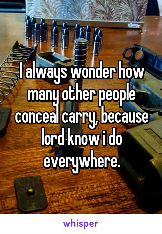 I always wonder how many other people conceal carry, because lord know i do everywhere.