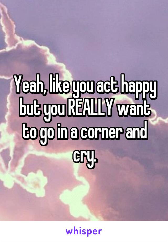Yeah, like you act happy but you REALLY want to go in a corner and cry.