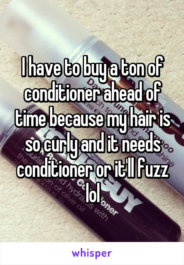 I have to buy a ton of conditioner ahead of time because my hair is so curly and it needs conditioner or it'll fuzz lol