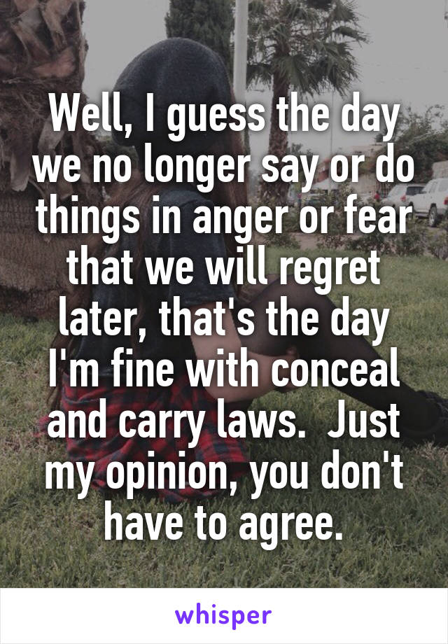 Well, I guess the day we no longer say or do things in anger or fear that we will regret later, that's the day I'm fine with conceal and carry laws.  Just my opinion, you don't have to agree.