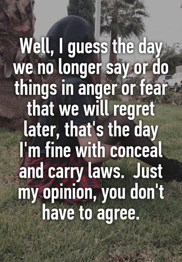 Well, I guess the day we no longer say or do things in anger or fear that we will regret later, that's the day I'm fine with conceal and carry laws.  Just my opinion, you don't have to agree.