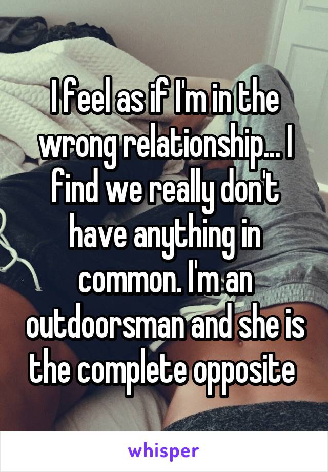 I feel as if I'm in the wrong relationship... I find we really don't have anything in common. I'm an outdoorsman and she is the complete opposite 
