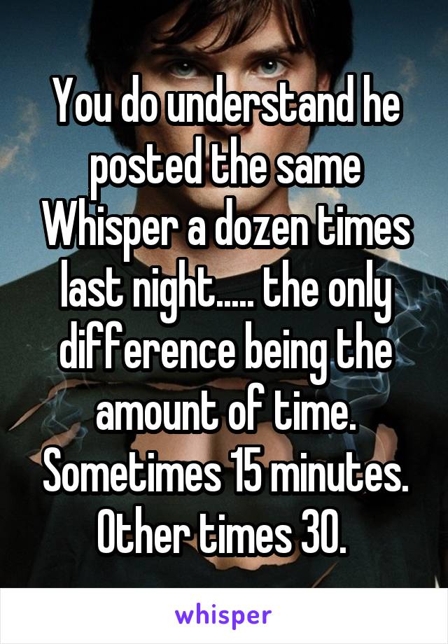 You do understand he posted the same Whisper a dozen times last night..... the only difference being the amount of time. Sometimes 15 minutes. Other times 30. 