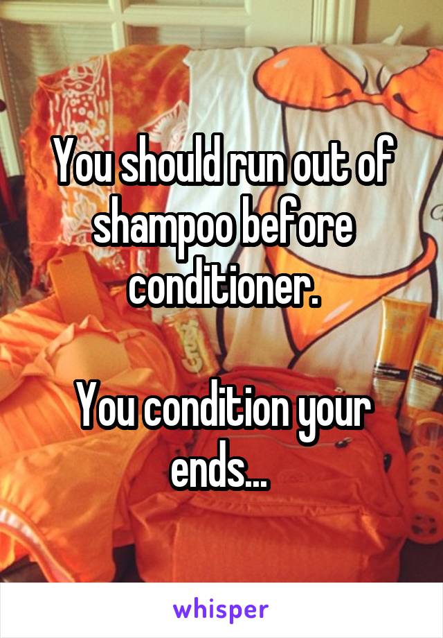 You should run out of shampoo before conditioner.

You condition your ends... 