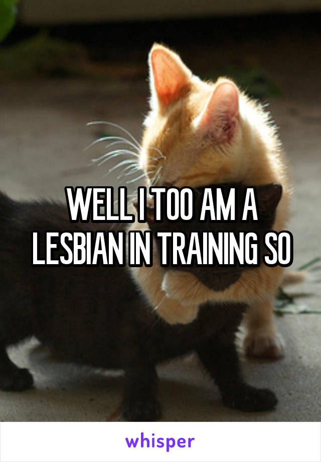 WELL I TOO AM A LESBIAN IN TRAINING SO