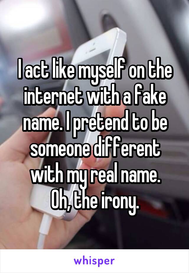 I act like myself on the internet with a fake name. I pretend to be someone different with my real name.
Oh, the irony.