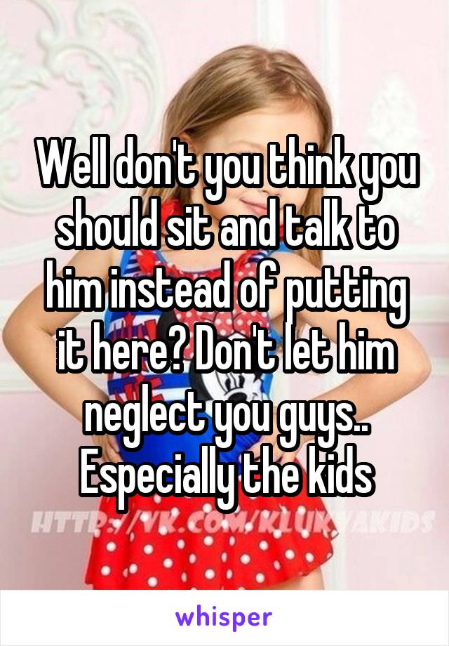 Well don't you think you should sit and talk to him instead of putting it here? Don't let him neglect you guys.. Especially the kids