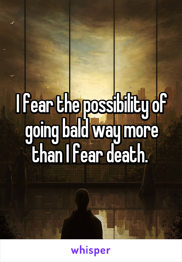 I fear the possibility of going bald way more than I fear death. 