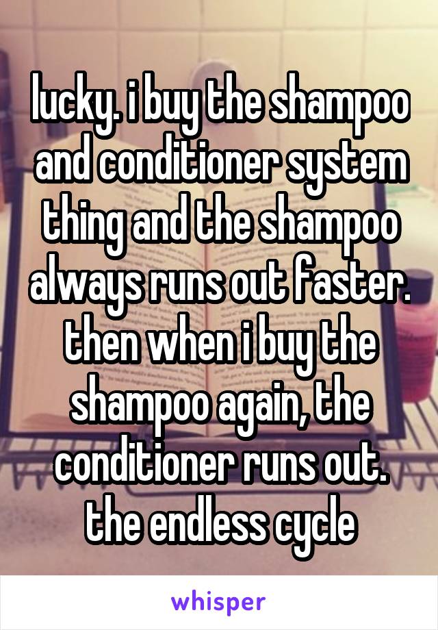 lucky. i buy the shampoo and conditioner system thing and the shampoo always runs out faster. then when i buy the shampoo again, the conditioner runs out. the endless cycle