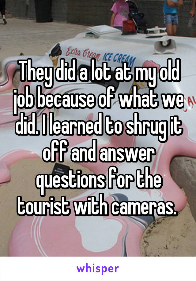 They did a lot at my old job because of what we did. I learned to shrug it off and answer questions for the tourist with cameras. 