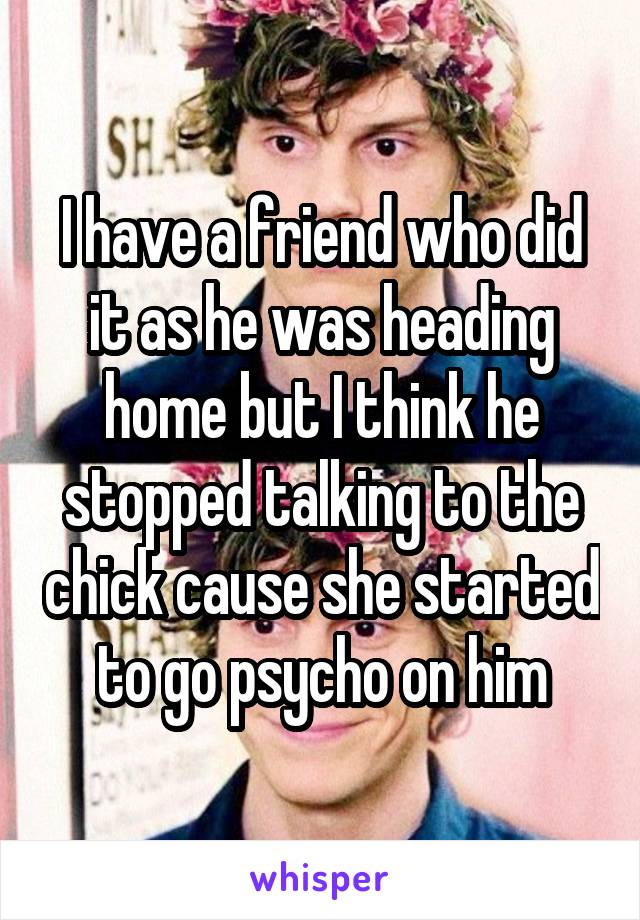 I have a friend who did it as he was heading home but I think he stopped talking to the chick cause she started to go psycho on him