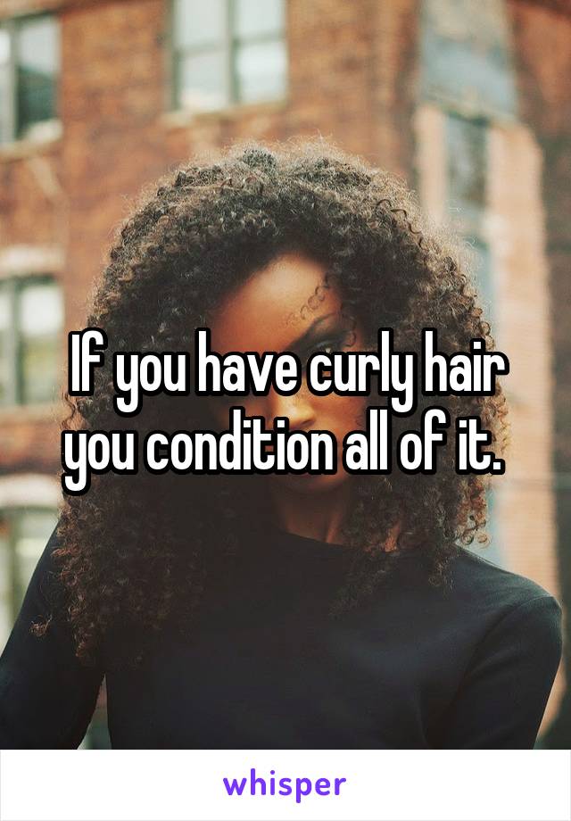 If you have curly hair you condition all of it. 