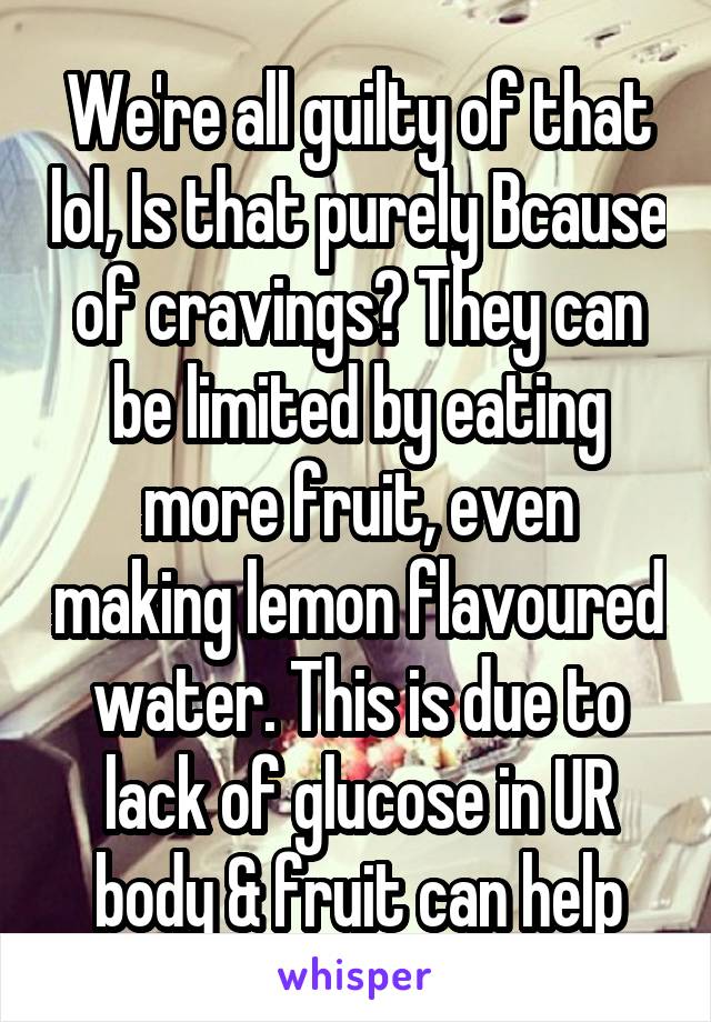 We're all guilty of that lol, Is that purely Bcause of cravings? They can be limited by eating more fruit, even making lemon flavoured water. This is due to lack of glucose in UR body & fruit can help