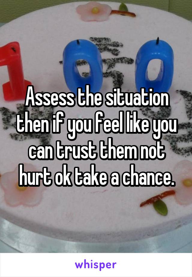 Assess the situation then if you feel like you can trust them not hurt ok take a chance.